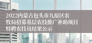 2022内蒙古包头市九原区农牧局招募基层农技推广补助项目特聘农技员结果公示