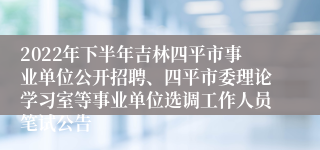 2022年下半年吉林四平市事业单位公开招聘、四平市委理论学习室等事业单位选调工作人员笔试公告