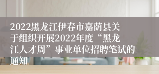 2022黑龙江伊春市嘉荫县关于组织开展2022年度“黑龙江人才周”事业单位招聘笔试的通知