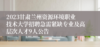 2023甘肃兰州资源环境职业技术大学招聘急需紧缺专业及高层次人才9人公告