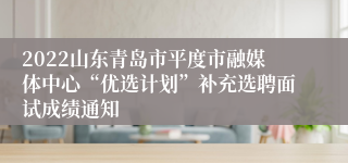 2022山东青岛市平度市融媒体中心“优选计划”补充选聘面试成绩通知