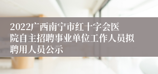 2022广西南宁市红十字会医院自主招聘事业单位工作人员拟聘用人员公示