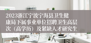 2023浙江宁波宁海县卫生健康局下属事业单位招聘卫生高层次（高学历）及紧缺人才研究生层次职位成绩公示