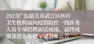 2023广东韶关市武江区医疗卫生机构面向疫情防控一线医务人员专项招聘面试成绩、最终成绩及进入体检人员名单公告