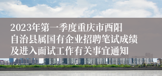 2023年第一季度重庆市酉阳自治县属国有企业招聘笔试成绩及进入面试工作有关事宜通知