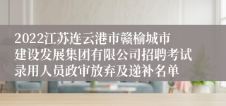 2022江苏连云港市赣榆城市建设发展集团有限公司招聘考试录用人员政审放弃及递补名单