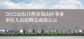2022山东日照市岚山区事业单位人员招聘总成绩公示