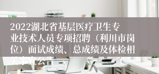 2022湖北省基层医疗卫生专业技术人员专项招聘（利川市岗位）面试成绩、总成绩及体检相关事宜公告