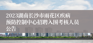 2023湖南长沙市雨花区疾病预防控制中心招聘入围考核人员公告