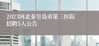 2023河北秦皇岛市第三医院招聘5人公告