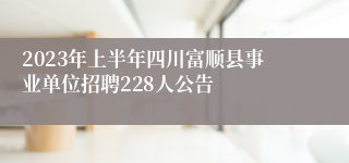 2023年上半年四川富顺县事业单位招聘228人公告