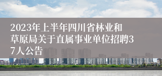 2023年上半年四川省林业和草原局关于直属事业单位招聘37人公告