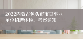 2022内蒙古包头市市直事业单位招聘体检、考察通知