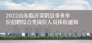 2022山东临沂蒙阴县事业单位招聘综合类岗位人员体检通知