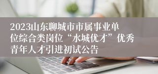 2023山东聊城市市属事业单位综合类岗位“水城优才”优秀青年人才引进初试公告