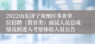 2022山东济宁兖州区事业单位招聘（教育类）面试人员总成绩及拟进入考察体检人员公告
