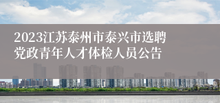 2023江苏泰州市泰兴市选聘党政青年人才体检人员公告