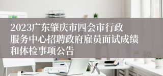 2023广东肇庆市四会市行政服务中心招聘政府雇员面试成绩和体检事项公告