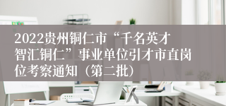 2022贵州铜仁市“千名英才智汇铜仁”事业单位引才市直岗位考察通知（第二批）