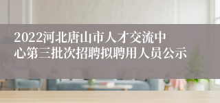 2022河北唐山市人才交流中心第三批次招聘拟聘用人员公示