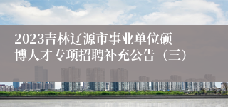 2023吉林辽源市事业单位硕博人才专项招聘补充公告（三）