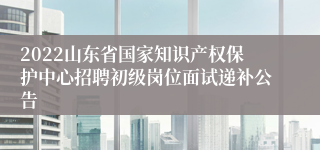 2022山东省国家知识产权保护中心招聘初级岗位面试递补公告