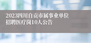 2023四川自贡市属事业单位招聘医疗岗10人公告