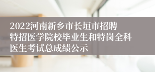 2022河南新乡市长垣市招聘特招医学院校毕业生和特岗全科医生考试总成绩公示