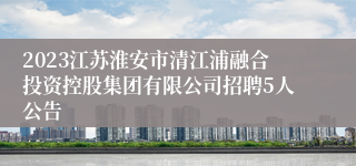 2023江苏淮安市清江浦融合投资控股集团有限公司招聘5人公告