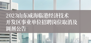 2023山东威海临港经济技术开发区事业单位招聘岗位取消及调剂公告