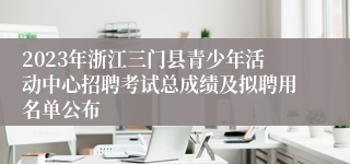 2023年浙江三门县青少年活动中心招聘考试总成绩及拟聘用名单公布