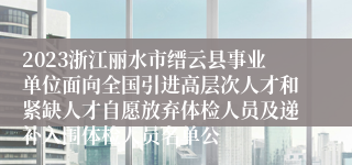 2023浙江丽水市缙云县事业单位面向全国引进高层次人才和紧缺人才自愿放弃体检人员及递补入围体检人员名单公