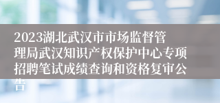 2023湖北武汉市市场监督管理局武汉知识产权保护中心专项招聘笔试成绩查询和资格复审公告