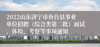 2022山东济宁市鱼台县事业单位招聘（综合类第二批）面试、体检、考察等事项通知