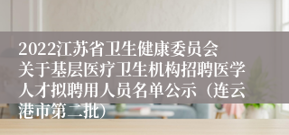 2022江苏省卫生健康委员会关于基层医疗卫生机构招聘医学人才拟聘用人员名单公示（连云港市第二批）