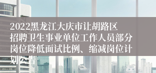 2022黑龙江大庆市让胡路区招聘卫生事业单位工作人员部分岗位降低面试比例、缩减岗位计划公告