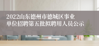 2022山东德州市德城区事业单位招聘第五批拟聘用人员公示