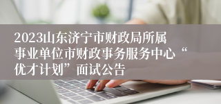 2023山东济宁市财政局所属事业单位市财政事务服务中心“优才计划”面试公告