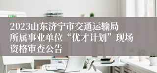 2023山东济宁市交通运输局所属事业单位“优才计划”现场资格审查公告