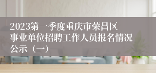 2023第一季度重庆市荣昌区事业单位招聘工作人员报名情况公示（一）