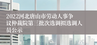 2022河北唐山市劳动人事争议仲裁院第三批次选调拟选调人员公示