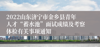 2022山东济宁市金乡县青年人才“蓄水池”面试成绩及考察体检有关事项通知