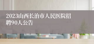 2023山西长治市人民医院招聘90人公告