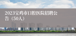 2023宝鸡市口腔医院招聘公告（50人）