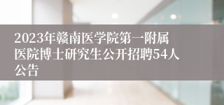 2023年赣南医学院第一附属医院博士研究生公开招聘54人公告