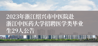 2023年浙江绍兴市中医院赴浙江中医药大学招聘医学类毕业生29人公告