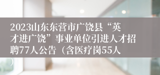 2023山东东营市广饶县“英才进广饶”事业单位引进人才招聘77人公告（含医疗岗55人）