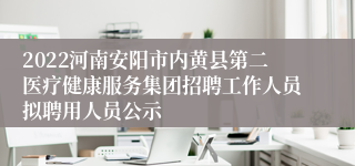 2022河南安阳市内黄县第二医疗健康服务集团招聘工作人员拟聘用人员公示