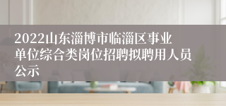 2022山东淄博市临淄区事业单位综合类岗位招聘拟聘用人员公示