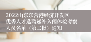 2022山东东营港经济开发区优秀人才选聘递补入闱体检考察人员名单（第二批）通知
